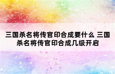 三国杀名将传官印合成要什么 三国杀名将传官印合成几级开启